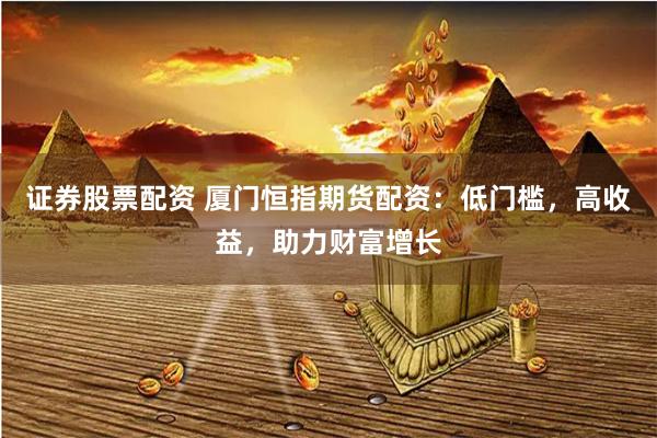 证券股票配资 厦门恒指期货配资：低门槛，高收益，助力财富增长