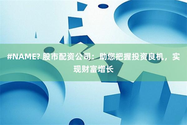 #NAME? 股市配资公司:助您把握投资良机,实现财富增长